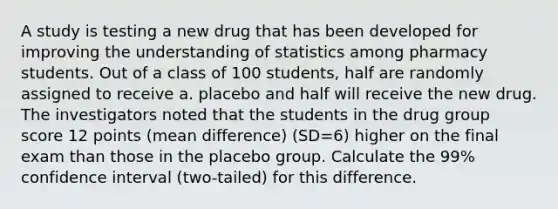 A study is testing a new drug that has been developed for improving the understanding of statistics among pharmacy students. Out of a class of 100 students, half are randomly assigned to receive a. placebo and half will receive the new drug. The investigators noted that the students in the drug group score 12 points (mean difference) (SD=6) higher on the final exam than those in the placebo group. Calculate the 99% confidence interval (two-tailed) for this difference.