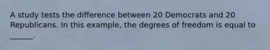 A study tests the difference between 20 Democrats and 20 Republicans. In this example, the degrees of freedom is equal to ______.