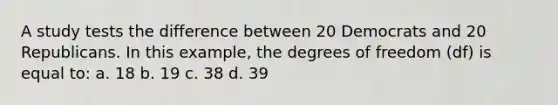 A study tests the difference between 20 Democrats and 20 Republicans. In this example, the degrees of freedom (df) is equal to: a. 18 b. 19 c. 38 d. 39