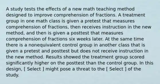 A study tests the effects of a new math teaching method designed to improve comprehension of fractions. A treatment group in one math class is given a pretest that measures comprehension of fractions, then receives instruction in the new method, and then is given a posttest that measures comprehension of fractions six weeks later. At the same time there is a nonequivalent control group in another class that is given a pretest and posttest but does not receive instruction in the new method. Results showed the treatment group scored significantly higher on the posttest than the control group. In this design, [ Select ] might pose a threat to the [ Select ] of the study.