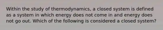 Within the study of thermodynamics, a closed system is defined as a system in which energy does not come in and energy does not go out. Which of the following is considered a closed system?