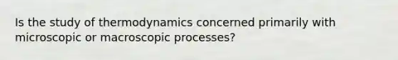 Is the study of thermodynamics concerned primarily with microscopic or macroscopic processes?