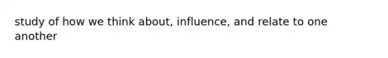 study of how we think about, influence, and relate to one another