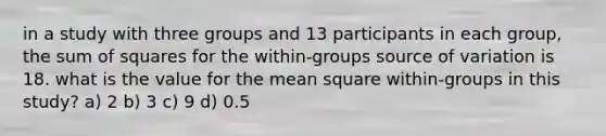 in a study with three groups and 13 participants in each group, the <a href='https://www.questionai.com/knowledge/k1Z9hdLZpo-sum-of-squares' class='anchor-knowledge'>sum of squares</a> for the within-groups source of variation is 18. what is the value for the mean square within-groups in this study? a) 2 b) 3 c) 9 d) 0.5