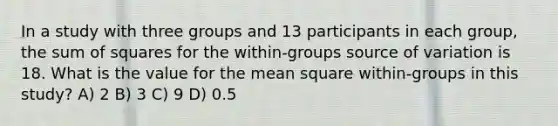 In a study with three groups and 13 participants in each group, the sum of squares for the within-groups source of variation is 18. What is the value for the mean square within-groups in this study? A) 2 B) 3 C) 9 D) 0.5