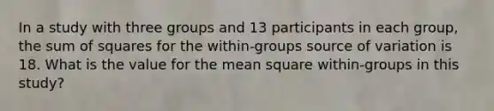 In a study with three groups and 13 participants in each group, the sum of squares for the within-groups source of variation is 18. What is the value for the mean square within-groups in this study?