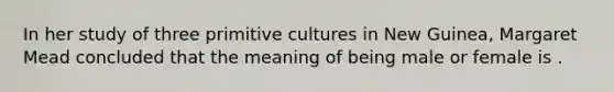 In her study of three primitive cultures in New Guinea, Margaret Mead concluded that the meaning of being male or female is .