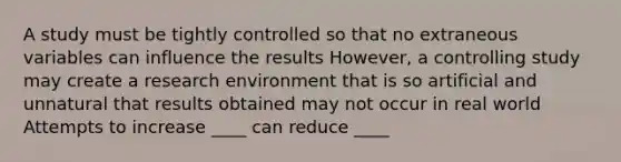 A study must be tightly controlled so that no extraneous variables can influence the results However, a controlling study may create a research environment that is so artificial and unnatural that results obtained may not occur in real world Attempts to increase ____ can reduce ____