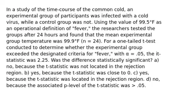 In a study of the time-course of the common cold, an experimental group of participants was infected with a cold virus, while a control group was not. Using the value of 99.5°F as an operational definition of "fever," the researchers tested the groups after 24 hours and found that the mean experimental group temperature was 99.9°F (n = 24). For a one-tailed t-test conducted to determine whether the experimental group exceeded the designated criteria for "fever," with α = .05, the it-statistic was 2.25. Was the difference statistically significant? a) no, because the t-statistic was not located in the rejection region. b) yes, because the t-statistic was close to 0. c) yes, because the t-statistic was located in the rejection region. d) no, because the associated p-level of the t-statistic was > .05.