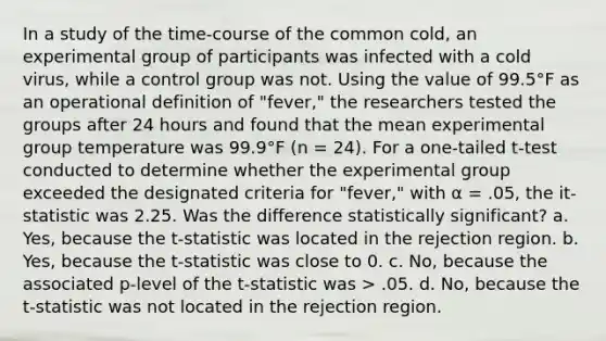 In a study of the time-course of the common cold, an experimental group of participants was infected with a cold virus, while a control group was not. Using the value of 99.5°F as an operational definition of "fever," the researchers tested the groups after 24 hours and found that the mean experimental group temperature was 99.9°F (n = 24). For a one-tailed t-test conducted to determine whether the experimental group exceeded the designated criteria for "fever," with α = .05, the it-statistic was 2.25. Was the difference statistically significant? a. Yes, because the t-statistic was located in the rejection region. b. Yes, because the t-statistic was close to 0. c. No, because the associated p-level of the t-statistic was > .05. d. No, because the t-statistic was not located in the rejection region.