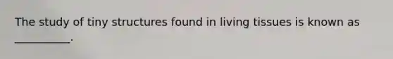 The study of tiny structures found in living tissues is known as __________.