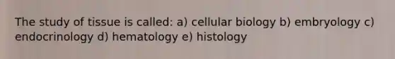 The study of tissue is called: a) cellular biology b) embryology c) endocrinology d) hematology e) histology