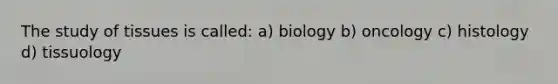 The study of tissues is called: a) biology b) oncology c) histology d) tissuology