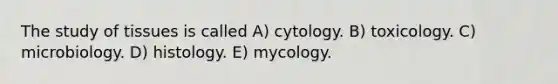 The study of tissues is called A) cytology. B) toxicology. C) microbiology. D) histology. E) mycology.