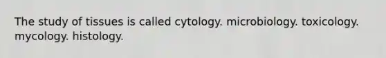 The study of tissues is called cytology. microbiology. toxicology. mycology. histology.