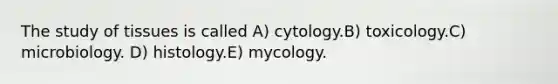 The study of tissues is called A) cytology.B) toxicology.C) microbiology. D) histology.E) mycology.