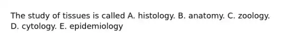 The study of tissues is called A. histology. B. anatomy. C. zoology. D. cytology. E. epidemiology