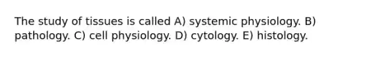 The study of tissues is called A) systemic physiology. B) pathology. C) cell physiology. D) cytology. E) histology.