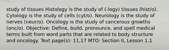 study of tissues Histology is the study of (-logy) tissues (hist/o). Cytology is the study of cells (cyt/o). Neurology is the study of nerves (neur/o). Oncology is the study of cancerous growths (onc/o). Objective: Define, build, pronounce, and spell medical terms built from word parts that are related to body structure and oncology. Text page(s): 11,17 MTO: Section II, Lesson 1.1