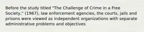 Before the study titled "The Challenge of Crime in a Free Society," (1967), law enforcement agencies, the courts, jails and prisons were viewed as independent organizations with separate administrative problems and objectives