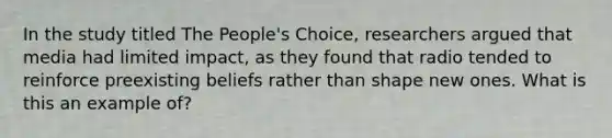 In the study titled The People's Choice, researchers argued that media had limited impact, as they found that radio tended to reinforce preexisting beliefs rather than shape new ones. What is this an example of?