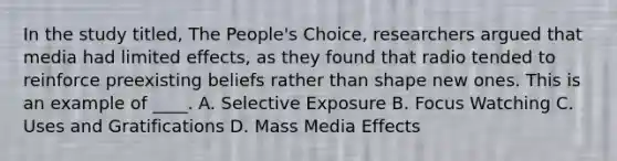 In the study titled, The People's Choice, researchers argued that media had limited effects, as they found that radio tended to reinforce preexisting beliefs rather than shape new ones. This is an example of ____. A. Selective Exposure B. Focus Watching C. Uses and Gratifications D. Mass Media Effects