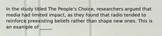 In the study titled The People's Choice, researchers argued that media had limited impact, as they found that radio tended to reinforce preexisting beliefs rather than shape new ones. This is an example of _____.