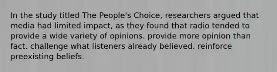 In the study titled The People's Choice, researchers argued that media had limited impact, as they found that radio tended to provide a wide variety of opinions. provide more opinion than fact. challenge what listeners already believed. reinforce preexisting beliefs.