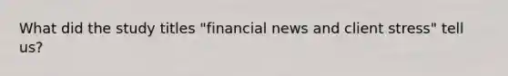 What did the study titles "financial news and client stress" tell us?