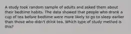 A study took random sample of adults and asked them about their bedtime habits. The data showed that people who drank a cup of tea before bedtime were more likely to go to sleep earlier than those who didn't drink tea. Which type of study method is this?