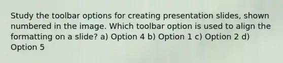 Study the toolbar options for creating presentation slides, shown numbered in the image. Which toolbar option is used to align the formatting on a slide? a) Option 4 b) Option 1 c) Option 2 d) Option 5