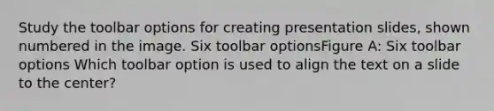 Study the toolbar options for creating presentation slides, shown numbered in the image. Six toolbar optionsFigure A: Six toolbar options Which toolbar option is used to align the text on a slide to the center?