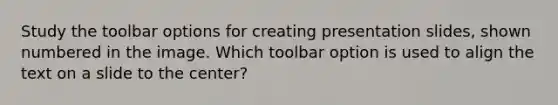 Study the toolbar options for creating presentation slides, shown numbered in the image. Which toolbar option is used to align the text on a slide to the center?