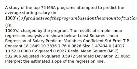 A study of the top 75 MBA programs attempted to predict the average starting salary (in 1000's) of graduates of the program based on the amount of tuition (in1000's) charged by the program. The results of simple linear regression analysis are shown below: Least Squares Linear Regression of Salary Predictor Variables Coefficient Std Error T P Constant 18.1849 10.3336 1.76 0.0826 Size 1.47494 0.14017 10.52 0.0000 R-Squared 0.6027 Resid. Mean Square (MSE) 532.986 Adjusted R-Squared 0.5972 Standard Deviation 23.0865 Interpret the estimated slope of the regression line.