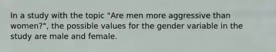 In a study with the topic "Are men more aggressive than women?", the possible values for the gender variable in the study are male and female.