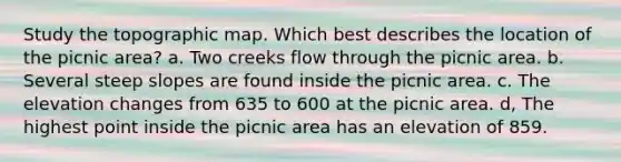 Study the topographic map. Which best describes the location of the picnic area? a. Two creeks flow through the picnic area. b. Several steep slopes are found inside the picnic area. c. The elevation changes from 635 to 600 at the picnic area. d, The highest point inside the picnic area has an elevation of 859.