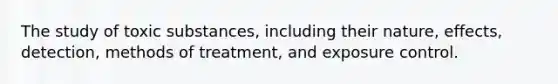 The study of toxic substances, including their nature, effects, detection, methods of treatment, and exposure control.