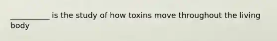 __________ is the study of how toxins move throughout the living body