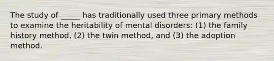 The study of _____ has traditionally used three primary methods to examine the heritability of mental disorders: (1) the family history method, (2) the twin method, and (3) the adoption method.