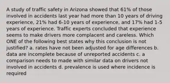 A study of traffic safety in Arizona showed that 61% of those involved in accidents last year had more than 10 years of driving experience, 21% had 6-10 years of experience, and 17% had 1-5 years of experience. Traffic experts concluded that experience seems to make drivers more complacent and careless. Which ONE of the following best states why this conclusion is not justified? a. rates have not been adjusted for age differences b. data are incomplete because of unreported accidents c. a comparison needs to made with similar data on drivers not involved in accidents d. prevalence is used where incidence is required