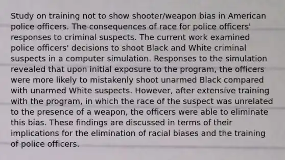 Study on training not to show shooter/weapon bias in American police officers. The consequences of race for police officers' responses to criminal suspects. The current work examined police officers' decisions to shoot Black and White criminal suspects in a computer simulation. Responses to the simulation revealed that upon initial exposure to the program, the officers were more likely to mistakenly shoot unarmed Black compared with unarmed White suspects. However, after extensive training with the program, in which the race of the suspect was unrelated to the presence of a weapon, the officers were able to eliminate this bias. These findings are discussed in terms of their implications for the elimination of racial biases and the training of police officers.