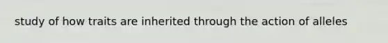 study of how traits are inherited through the action of alleles