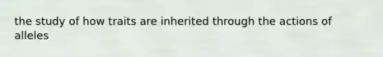 the study of how traits are inherited through the actions of alleles