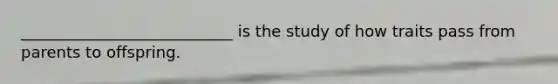 ___________________________ is the study of how traits pass from parents to offspring.