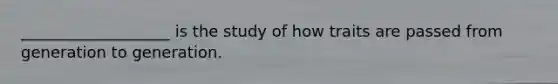 ___________________ is the study of how traits are passed from generation to generation.