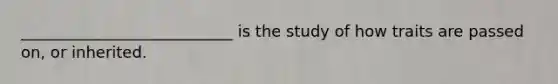 ___________________________ is the study of how traits are passed on, or inherited.