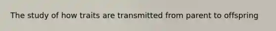 The study of how traits are transmitted from parent to offspring
