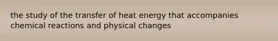 the study of the transfer of heat energy that accompanies <a href='https://www.questionai.com/knowledge/kc6NTom4Ep-chemical-reactions' class='anchor-knowledge'>chemical reactions</a> and physical changes