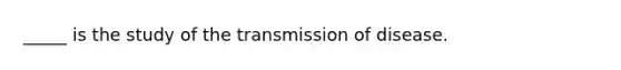 _____ is the study of the transmission of disease.