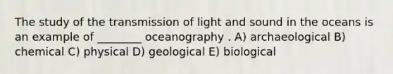 The study of the transmission of light and sound in the oceans is an example of ________ oceanography . A) archaeological B) chemical C) physical D) geological E) biological